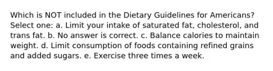 Which is NOT included in the Dietary Guidelines for Americans? Select one: a. Limit your intake of saturated fat, cholesterol, and trans fat. b. No answer is correct. c. Balance calories to maintain weight. d. Limit consumption of foods containing refined grains and added sugars. e. Exercise three times a week.