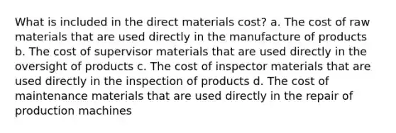 What is included in the direct materials cost? a. The cost of raw materials that are used directly in the manufacture of products b. The cost of supervisor materials that are used directly in the oversight of products c. The cost of inspector materials that are used directly in the inspection of products d. The cost of maintenance materials that are used directly in the repair of production machines