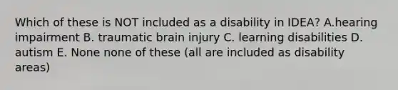 Which of these is NOT included as a disability in IDEA? A.hearing impairment B. <a href='https://www.questionai.com/knowledge/k5f1AYX76w-traumatic-brain-injury' class='anchor-knowledge'>traumatic brain injury</a> C. learning disabilities D. autism E. None none of these (all are included as disability areas)