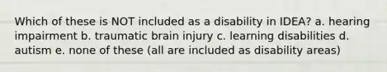 Which of these is NOT included as a disability in IDEA? a. hearing impairment b. traumatic brain injury c. learning disabilities d. autism e. none of these (all are included as disability areas)