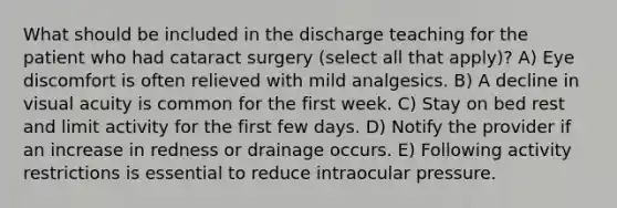 What should be included in the discharge teaching for the patient who had cataract surgery (select all that apply)? A) Eye discomfort is often relieved with mild analgesics. B) A decline in visual acuity is common for the first week. C) Stay on bed rest and limit activity for the first few days. D) Notify the provider if an increase in redness or drainage occurs. E) Following activity restrictions is essential to reduce intraocular pressure.