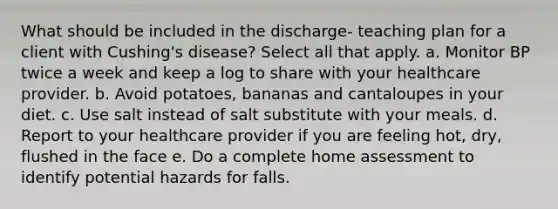 What should be included in the discharge- teaching plan for a client with Cushing's disease? Select all that apply. a. Monitor BP twice a week and keep a log to share with your healthcare provider. b. Avoid potatoes, bananas and cantaloupes in your diet. c. Use salt instead of salt substitute with your meals. d. Report to your healthcare provider if you are feeling hot, dry, flushed in the face e. Do a complete home assessment to identify potential hazards for falls.