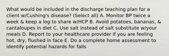 What would be included in the discharge teaching plan for a client w/Cushing's disease? (Select all) A. Monitor BP twice a week & keep a log to share w/HCP B. Avoid potatoes, bananas, & cantaloupes in diet C. Use salt instead of salt substitute w/your meals D. Report to your healthcare provider if you are feeling hot, dry, flushed in face E. Do a complete home assessment to identify potential hazards for falls