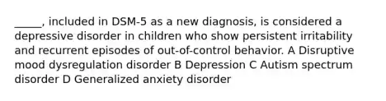 _____, included in DSM-5 as a new diagnosis, is considered a depressive disorder in children who show persistent irritability and recurrent episodes of out-of-control behavior. A Disruptive mood dysregulation disorder B Depression C Autism spectrum disorder D Generalized anxiety disorder