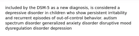 included by the DSM-5 as a new diagnosis, is considered a depressive disorder in children who show persistent irritability and recurrent episodes of out-of-control behavior. autism spectrum disorder generalized anxiety disorder disruptive mood dysregulation disorder depression