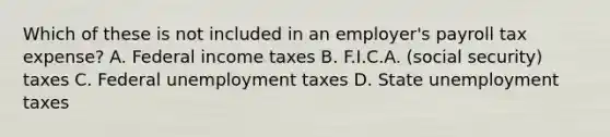 Which of these is not included in an employer's payroll tax expense? A. Federal income taxes B. F.I.C.A. (social security) taxes C. Federal unemployment taxes D. State unemployment taxes