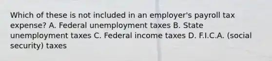 Which of these is not included in an employer's payroll tax expense? A. Federal unemployment taxes B. State unemployment taxes C. Federal income taxes D. F.I.C.A. (social security) taxes