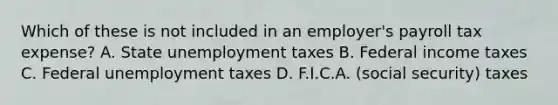 Which of these is not included in an employer's payroll tax expense? A. State unemployment taxes B. Federal income taxes C. Federal unemployment taxes D. F.I.C.A. (social security) taxes