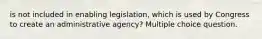 is not included in enabling legislation, which is used by Congress to create an administrative agency? Multiple choice question.