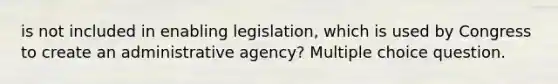 is not included in enabling legislation, which is used by Congress to create an administrative agency? Multiple choice question.