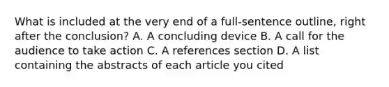 What is included at the very end of a full-sentence outline, right after the conclusion? A. A concluding device B. A call for the audience to take action C. A references section D. A list containing the abstracts of each article you cited