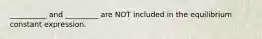 __________ and _________ are NOT included in the equilibrium constant expression.