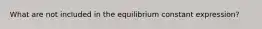 What are not included in the equilibrium constant expression?