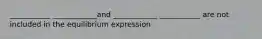 ___________ ____________and ____________ ___________ are not included in the equilibrium expression