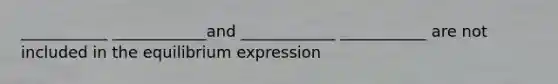 ___________ ____________and ____________ ___________ are not included in the equilibrium expression