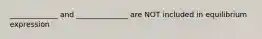 _____________ and ______________ are NOT included in equilibrium expression