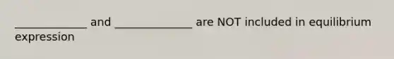 _____________ and ______________ are NOT included in equilibrium expression