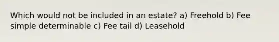 Which would not be included in an estate? a) Freehold b) Fee simple determinable c) Fee tail d) Leasehold