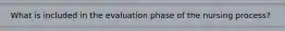 What is included in the evaluation phase of the nursing process?