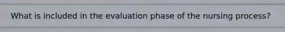 What is included in the evaluation phase of the nursing process?
