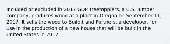 Included or excluded in 2017 GDP Treetopplers, a U.S. lumber company, produces wood at a plant in Oregon on September 11, 2017. It sells the wood to Buildit and Partners, a developer, for use in the production of a new house that will be built in the United States in 2017.