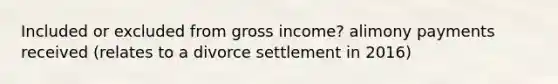 Included or excluded from gross income? alimony payments received (relates to a divorce settlement in 2016)