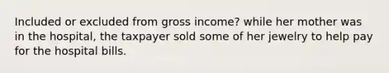 Included or excluded from gross income? while her mother was in the hospital, the taxpayer sold some of her jewelry to help pay for the hospital bills.