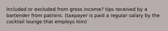 Included or excluded from gross income? tips received by a bartender from patrons. (taxpayer is paid a regular salary by the cocktail lounge that employs him)