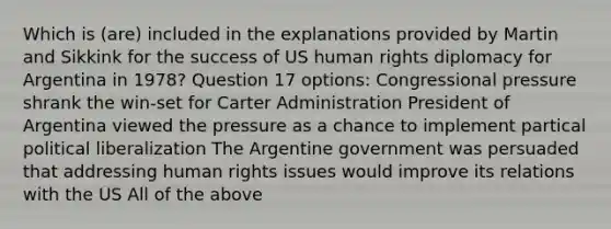 Which is (are) included in the explanations provided by Martin and Sikkink for the success of US human rights diplomacy for Argentina in 1978? Question 17 options: Congressional pressure shrank the win-set for Carter Administration President of Argentina viewed the pressure as a chance to implement partical political liberalization The Argentine government was persuaded that addressing human rights issues would improve its relations with the US All of the above