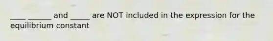 ____ ______ and _____ are NOT included in the expression for the equilibrium constant