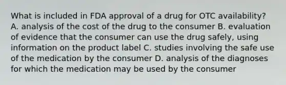 What is included in FDA approval of a drug for OTC availability? A. analysis of the cost of the drug to the consumer B. evaluation of evidence that the consumer can use the drug safely, using information on the product label C. studies involving the safe use of the medication by the consumer D. analysis of the diagnoses for which the medication may be used by the consumer