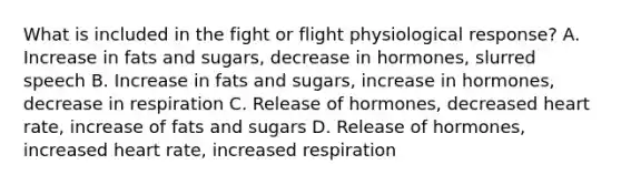 What is included in the fight or flight physiological response? A. Increase in fats and sugars, decrease in hormones, slurred speech B. Increase in fats and sugars, increase in hormones, decrease in respiration C. Release of hormones, decreased heart rate, increase of fats and sugars D. Release of hormones, increased heart rate, increased respiration