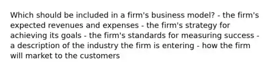 Which should be included in a firm's business model? - the firm's expected revenues and expenses - the firm's strategy for achieving its goals - the firm's standards for measuring success - a description of the industry the firm is entering - how the firm will market to the customers