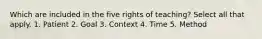 Which are included in the five rights of teaching? Select all that apply. 1. Patient 2. Goal 3. Context 4. Time 5. Method