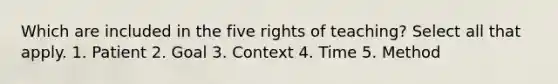 Which are included in the five rights of teaching? Select all that apply. 1. Patient 2. Goal 3. Context 4. Time 5. Method