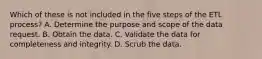 Which of these is not included in the five steps of the ETL process? A. Determine the purpose and scope of the data request. B. Obtain the data. C. Validate the data for completeness and integrity. D. Scrub the data.