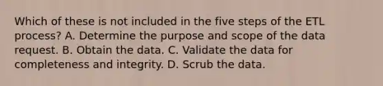 Which of these is not included in the five steps of the ETL process? A. Determine the purpose and scope of the data request. B. Obtain the data. C. Validate the data for completeness and integrity. D. Scrub the data.