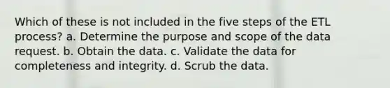 Which of these is not included in the five steps of the ETL process? a. Determine the purpose and scope of the data request. b. Obtain the data. c. Validate the data for completeness and integrity. d. Scrub the data.