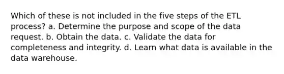 Which of these is not included in the five steps of the ETL process? a. Determine the purpose and scope of the data request. b. Obtain the data. c. Validate the data for completeness and integrity. d. Learn what data is available in the data warehouse.