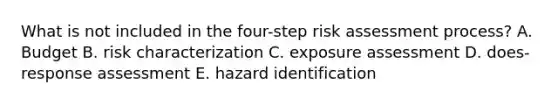 What is not included in the four-step risk assessment process? A. Budget B. risk characterization C. exposure assessment D. does-response assessment E. hazard identification