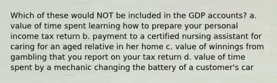 Which of these would NOT be included in the GDP accounts? a. value of time spent learning how to prepare your personal income tax return b. payment to a certified nursing assistant for caring for an aged relative in her home c. value of winnings from gambling that you report on your tax return d. value of time spent by a mechanic changing the battery of a customer's car