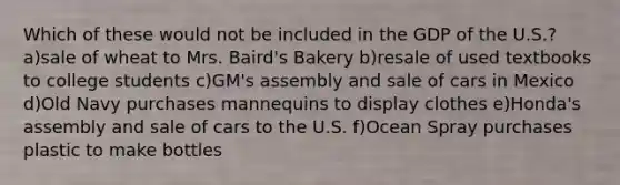 Which of these would not be included in the GDP of the U.S.? a)sale of wheat to Mrs. Baird's Bakery b)resale of used textbooks to college students c)GM's assembly and sale of cars in Mexico d)Old Navy purchases mannequins to display clothes e)Honda's assembly and sale of cars to the U.S. f)Ocean Spray purchases plastic to make bottles