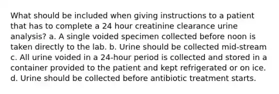 What should be included when giving instructions to a patient that has to complete a 24 hour creatinine clearance urine analysis? a. A single voided specimen collected before noon is taken directly to the lab. b. Urine should be collected mid-stream c. All urine voided in a 24-hour period is collected and stored in a container provided to the patient and kept refrigerated or on ice. d. Urine should be collected before antibiotic treatment starts.