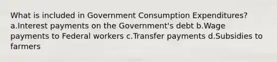 What is included in Government Consumption Expenditures? a.Interest payments on the Government's debt b.Wage payments to Federal workers c.Transfer payments d.Subsidies to farmers