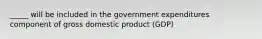 _____ will be included in the government expenditures component of gross domestic product (GDP)