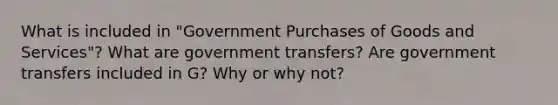 What is included in "Government Purchases of Goods and Services"? What are government transfers? Are government transfers included in G? Why or why not?