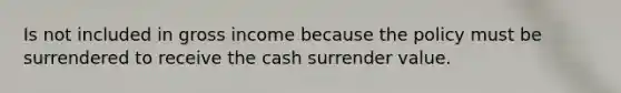 Is not included in gross income because the policy must be surrendered to receive the cash surrender value.