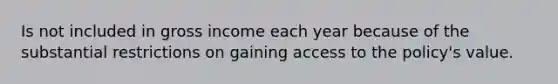 Is not included in gross income each year because of the substantial restrictions on gaining access to the policy's value.
