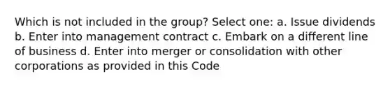 Which is not included in the group? Select one: a. Issue dividends b. Enter into management contract c. Embark on a different line of business d. Enter into merger or consolidation with other corporations as provided in this Code