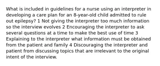 What is included in guidelines for a nurse using an interpreter in developing a care plan for an 8-year-old child admitted to rule out epilepsy? 1 Not giving the interpreter too much information so the interview evolves 2 Encouraging the interpreter to ask several questions at a time to make the best use of time 3 Explaining to the interpreter what information must be obtained from the patient and family 4 Discouraging the interpreter and patient from discussing topics that are irrelevant to the original intent of the interview.